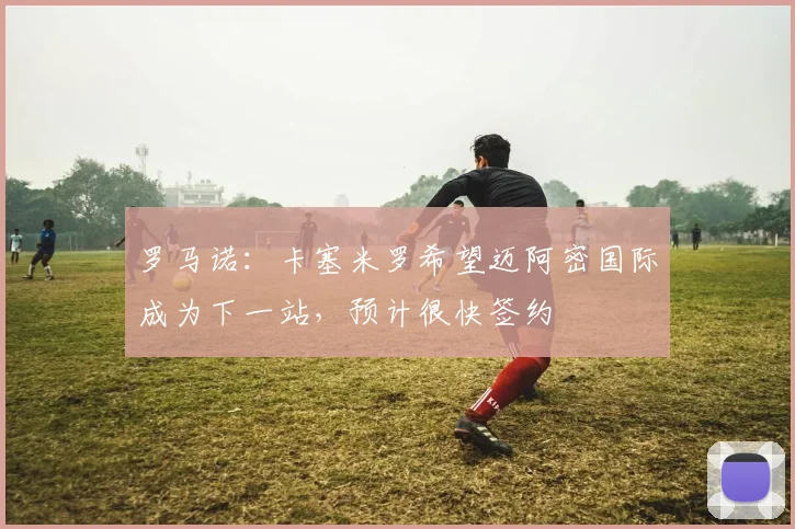 罗马诺:卡塞米罗希望迈阿密国际成为下一站,预计很快签约