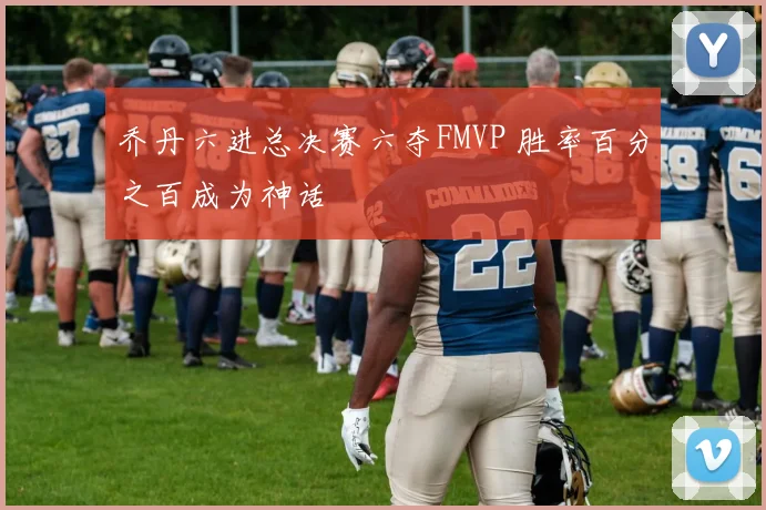 乔丹六进总决赛六夺FMVP 胜率百分之百成为神话