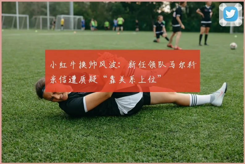 小红牛换帅风波:新任领队马尔科亲信遭质疑“靠关系上位”